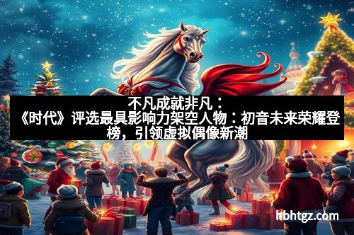 不凡成就非凡：《时代》评选最具影响力架空人物：初音未来荣耀登榜，引领虚拟偶像新潮流
